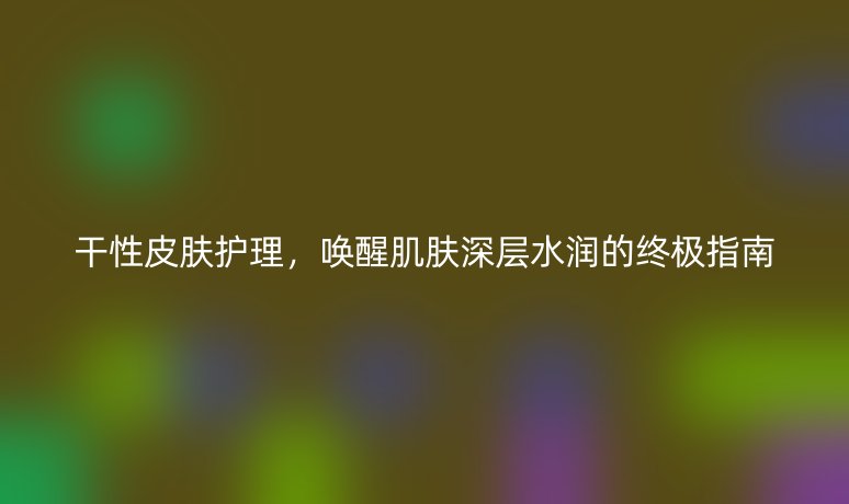 干性皮肤护理，唤醒肌肤深层水润的终极指南