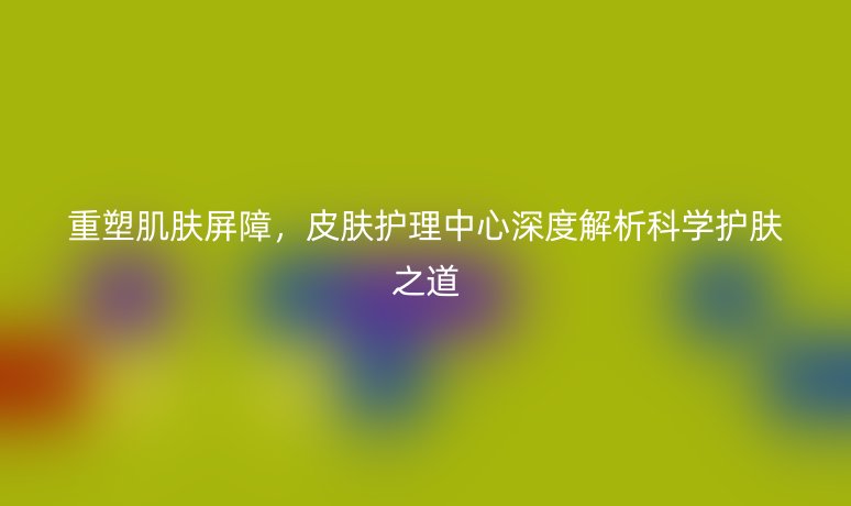 重塑肌肤屏障,皮肤护理中心深度解析科学护肤之道