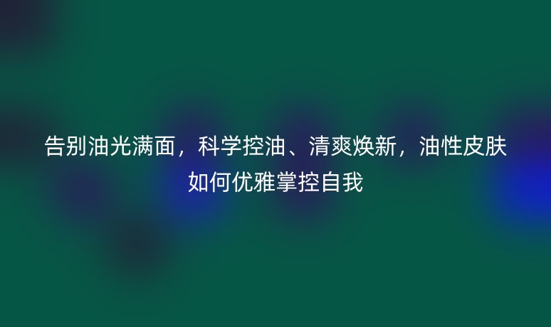 告别油光满面,科学控油、清爽焕新,油性皮肤如何优雅掌控自我