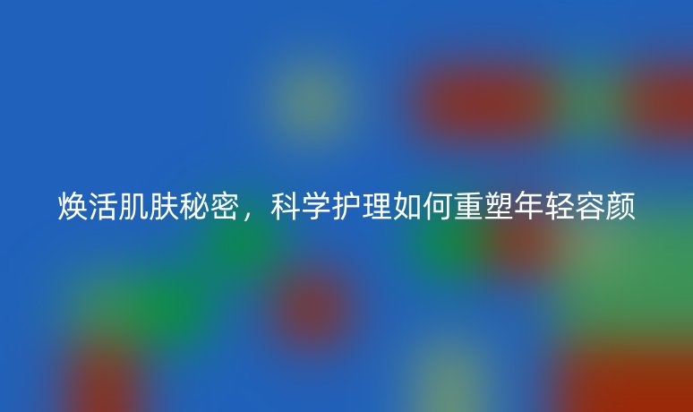 焕活肌肤秘密,科学护理如何重塑年轻容颜