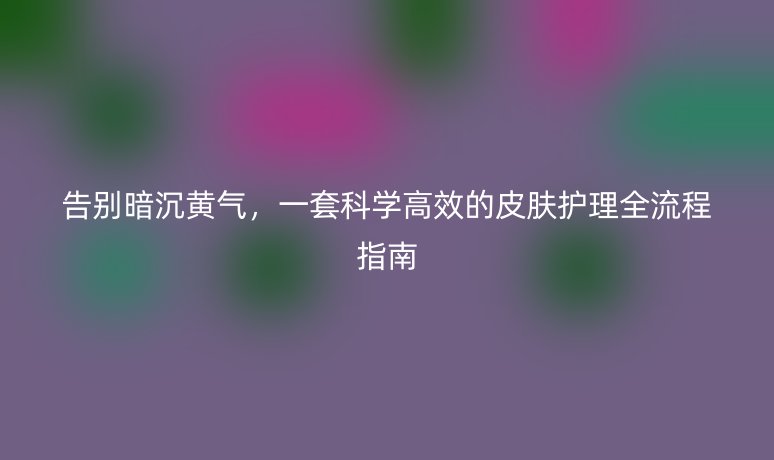 告别暗沉黄气,一套科学高效的皮肤护理全流程指南