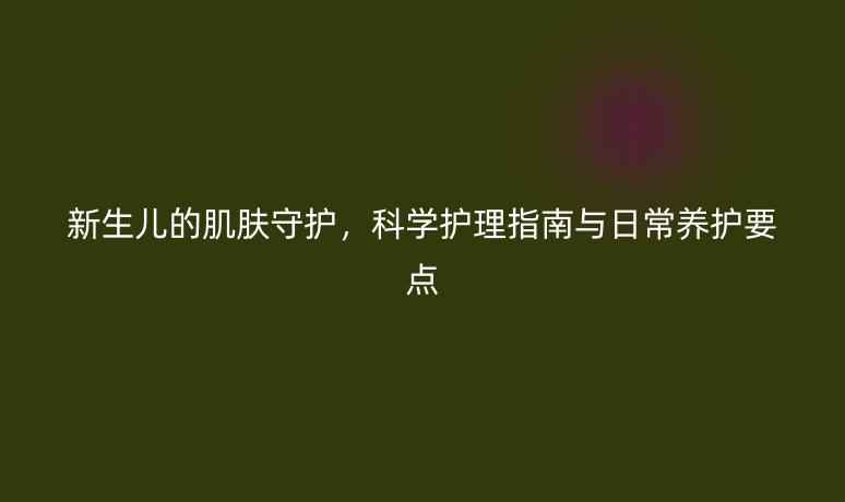 新生儿的肌肤守护,科学护理指南与日常养护要点
