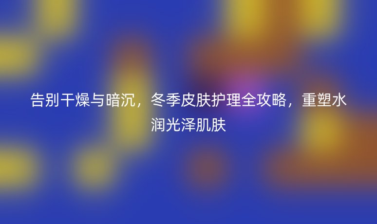 告别干燥与暗沉,冬季皮肤护理全攻略,重塑水润光泽肌肤