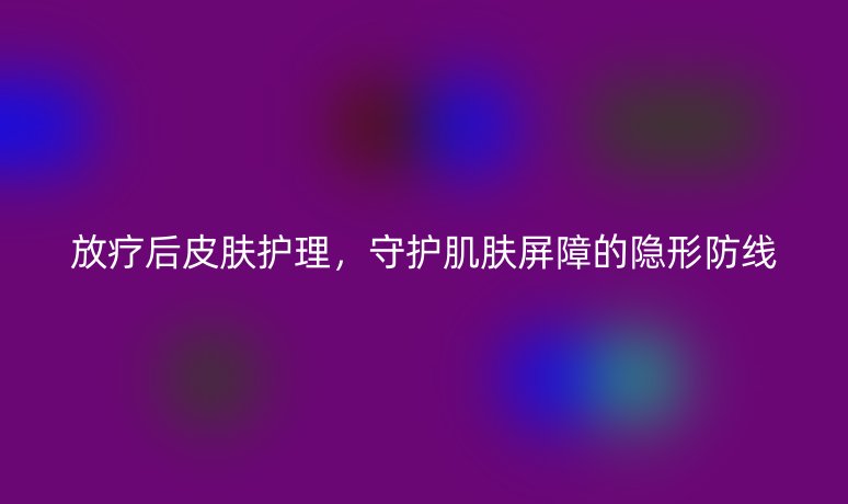 放疗后皮肤护理,守护肌肤屏障的隐形防线
