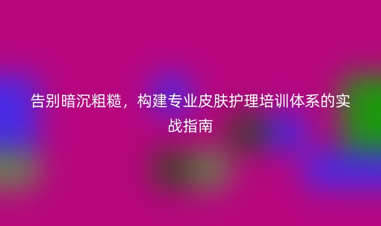 告别暗沉粗糙,构建专业皮肤护理培训体系的实战指南