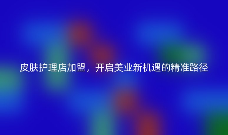 皮肤护理店加盟,开启美业新机遇的精准路径