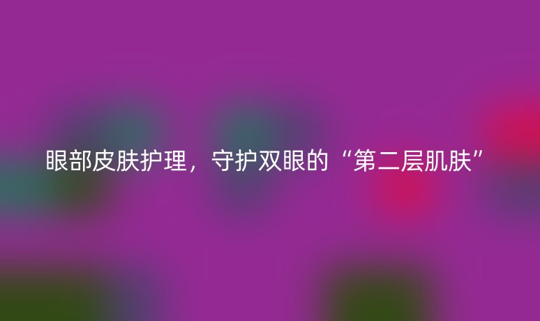 眼部皮肤护理,守护双眼的“第二层肌肤”