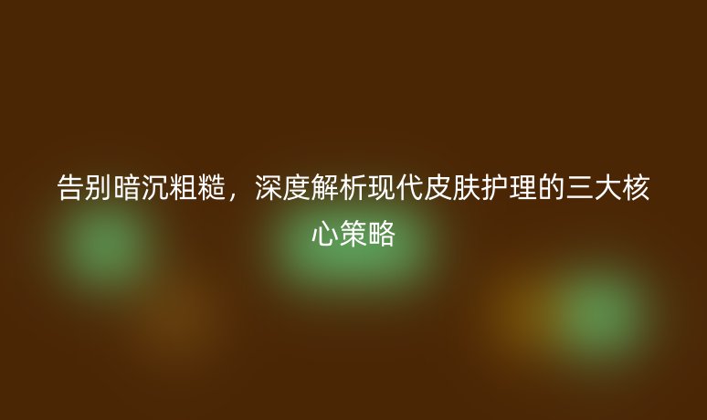 告别暗沉粗糙,深度解析现代皮肤护理的三大核心策略