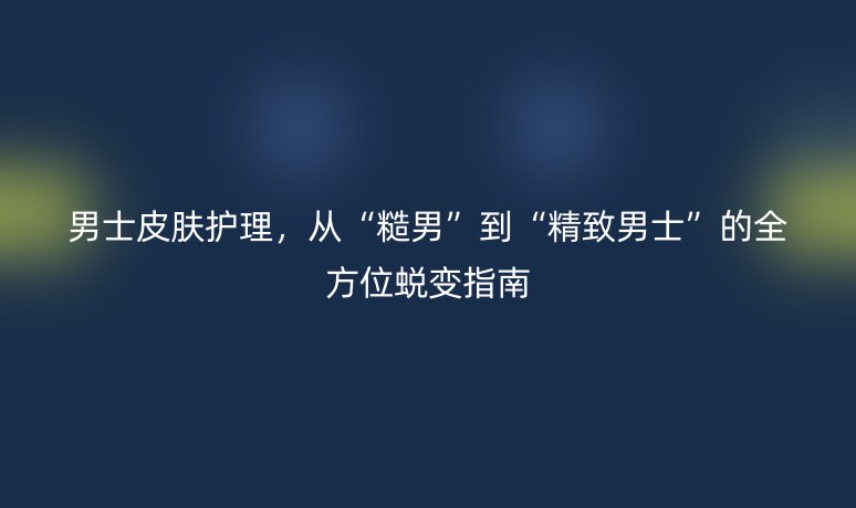 男士皮肤护理,从“糙男”到“精致男士”的全方位蜕变指南