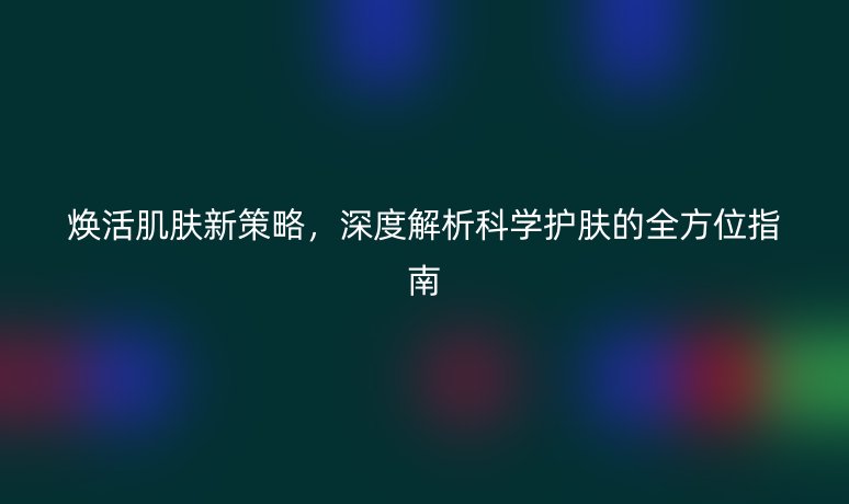 焕活肌肤新策略,深度解析科学护肤的全方位指南