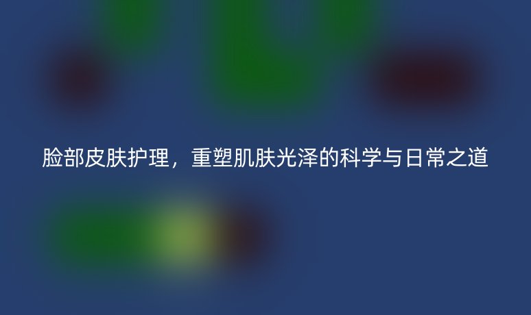 脸部皮肤护理,重塑肌肤光泽的科学与日常之道
