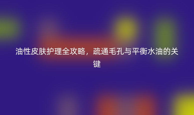 油性皮肤护理全攻略,疏通毛孔与平衡水油的关键