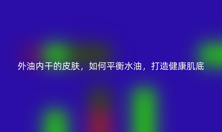 外油内干的皮肤,如何平衡水油,打造健康肌底