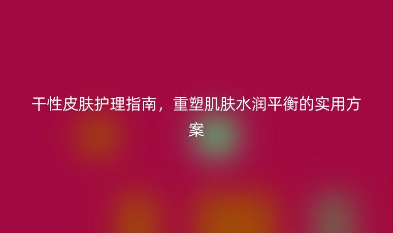 干性皮肤护理指南,重塑肌肤水润平衡的实用方案
