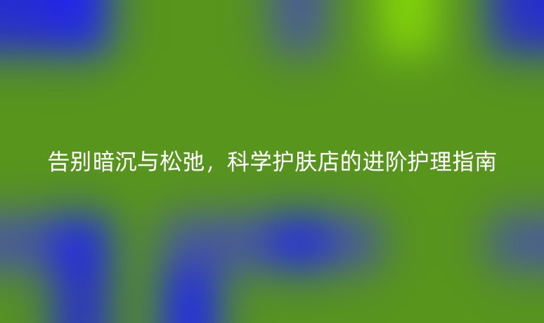 告别暗沉与松弛,科学护肤店的进阶护理指南