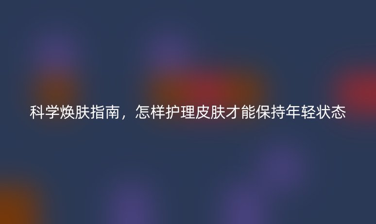 科学焕肤指南,怎样护理皮肤才能保持年轻状态