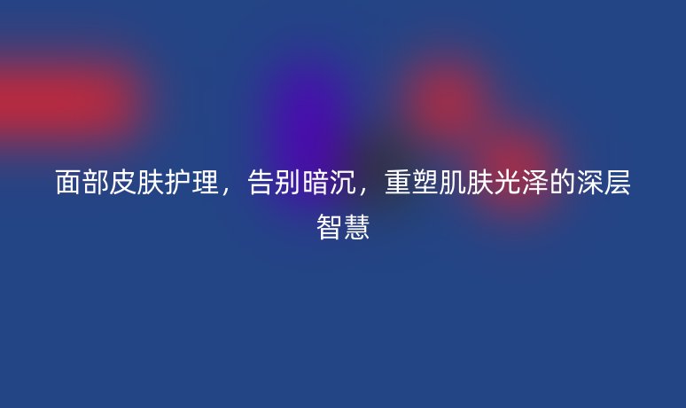 面部皮肤护理，告别暗沉，重塑肌肤光泽的深层智慧