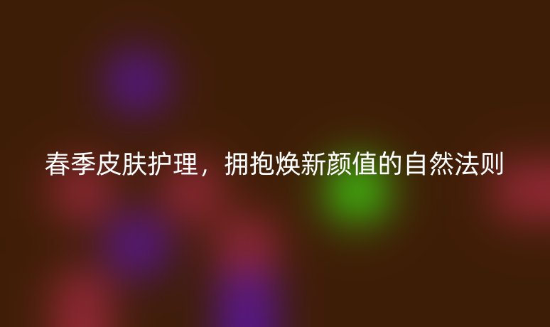 春季皮肤护理，拥抱焕新颜值的自然法则