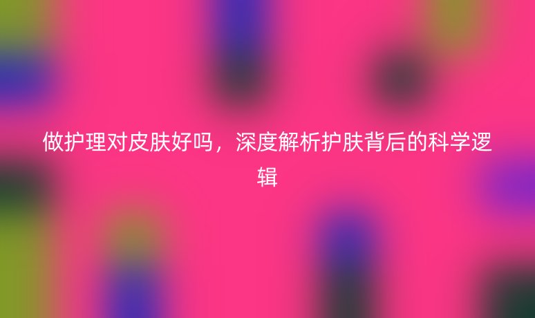 做护理对皮肤好吗,深度解析护肤背后的科学逻辑