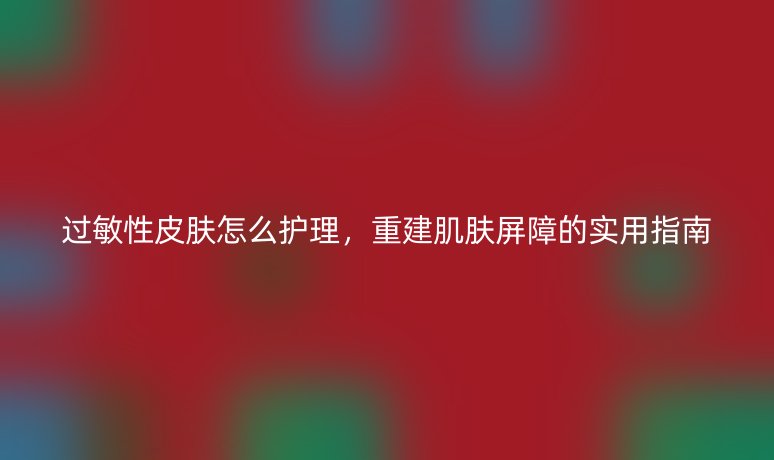 过敏性皮肤怎么护理,重建肌肤屏障的实用指南