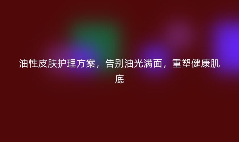 油性皮肤护理方案,告别油光满面,重塑健康肌底