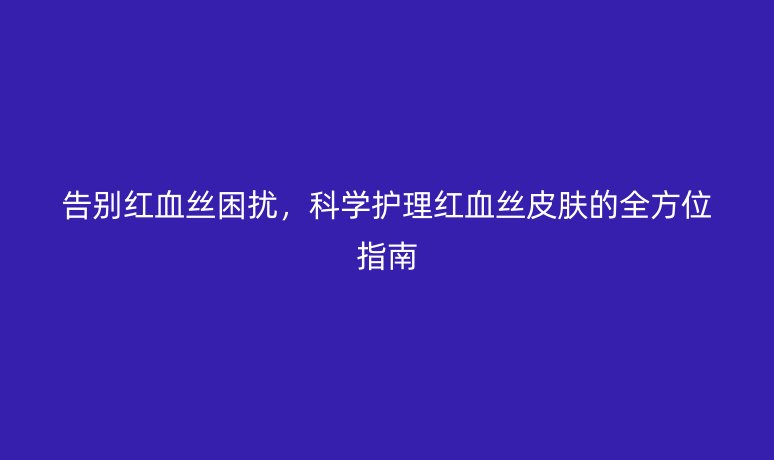 告别红血丝困扰,科学护理红血丝皮肤的全方位指南