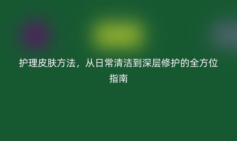 护理皮肤方法，从日常清洁到深层修护的全方位指南
