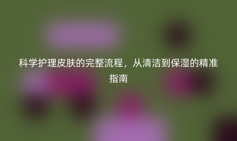 科学护理皮肤的完整流程,从清洁到保湿的精准指南