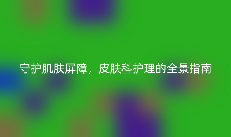 守护肌肤屏障，皮肤科护理的全景指南
